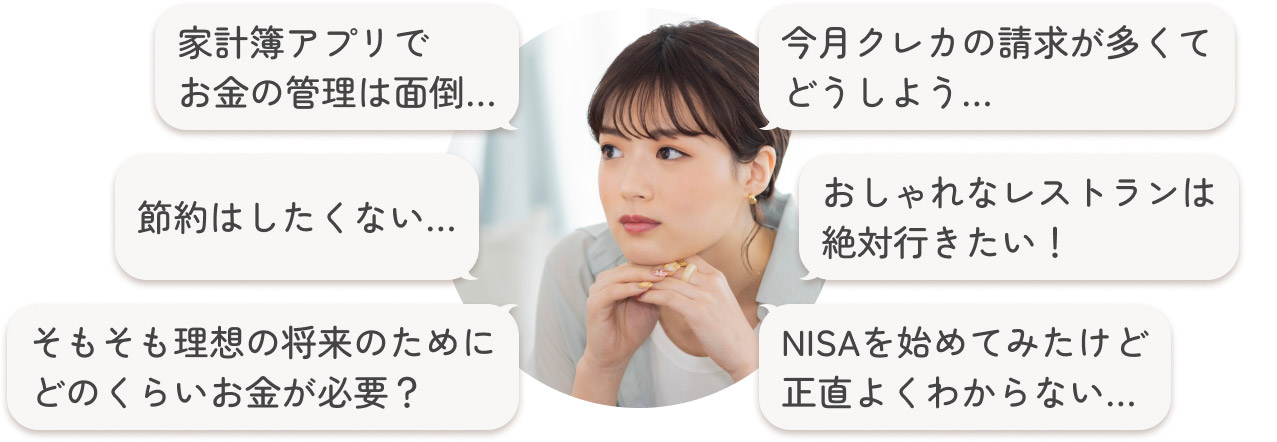 「家計簿アプリでお金の管理は面倒…」「今月クレカの請求が多くてどうしよう…」「節約はしたくない…」「おしゃれなレストランは絶対行きたい！」「そもそも理想の将来のためにどのくらいお金が必要？」「NISAを始めてみたけど正直よくわからない…」